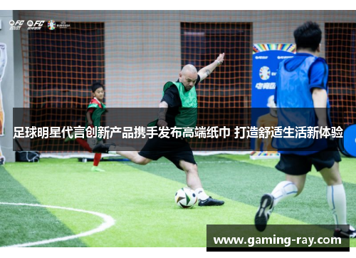 足球明星代言创新产品携手发布高端纸巾 打造舒适生活新体验