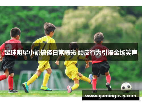 足球明星小凯搞怪日常曝光 顽皮行为引爆全场笑声 足球明星小凯搞怪日常曝光 顽皮行为引爆全场笑声