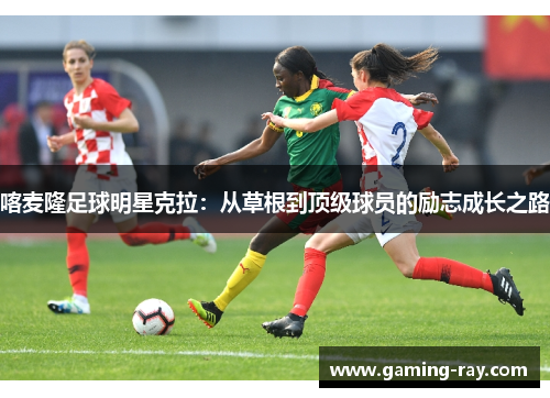 喀麦隆足球明星克拉：从草根到顶级球员的励志成长之路