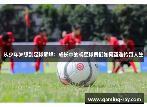 从少年梦想到足球巅峰：成长中的明星球员们如何塑造传奇人生