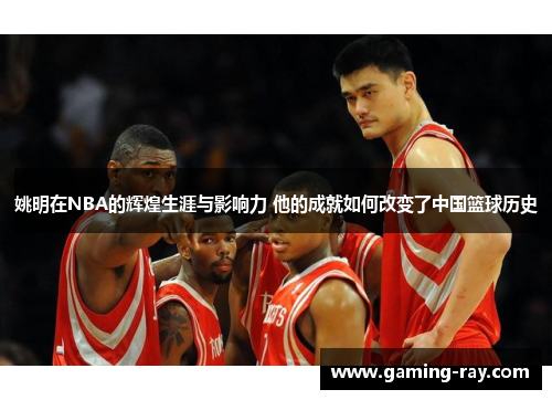 姚明在NBA的辉煌生涯与影响力 他的成就如何改变了中国篮球历史