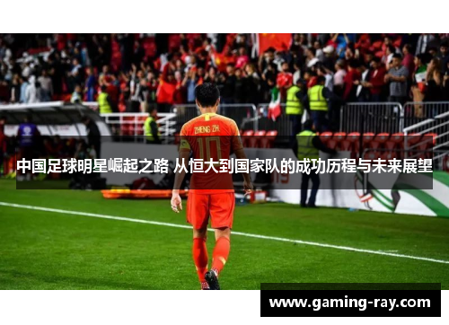 中国足球明星崛起之路 从恒大到国家队的成功历程与未来展望 中国足球明星崛起之路 从恒大到国家队的成功历程与未来展望