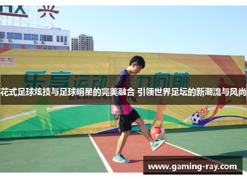 花式足球炫技与足球明星的完美融合 引领世界足坛的新潮流与风尚