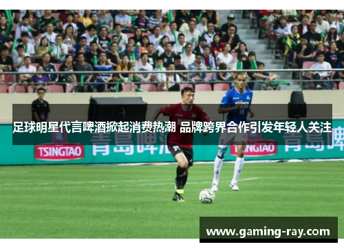 足球明星代言啤酒掀起消费热潮 品牌跨界合作引发年轻人关注 足球明星代言啤酒掀起消费热潮 品牌跨界合作引发年轻人关注