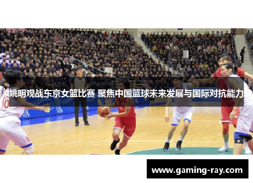 姚明观战东京女篮比赛 聚焦中国篮球未来发展与国际对抗能力 姚明观战东京女篮比赛 聚焦中国篮球未来发展与国际对抗能力