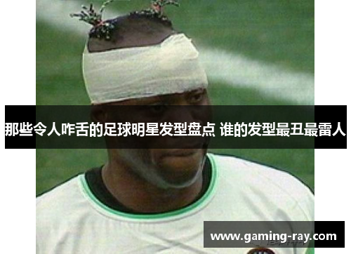 那些令人咋舌的足球明星发型盘点 谁的发型最丑最雷人 那些令人咋舌的足球明星发型盘点 谁的发型最丑最雷人