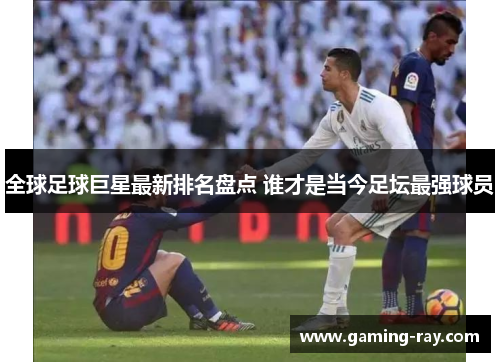 全球足球巨星最新排名盘点 谁才是当今足坛最强球员 全球足球巨星最新排名盘点 谁才是当今足坛最强球员