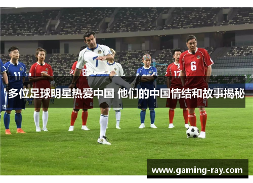 多位足球明星热爱中国 他们的中国情结和故事揭秘 多位足球明星热爱中国 他们的中国情结和故事揭秘