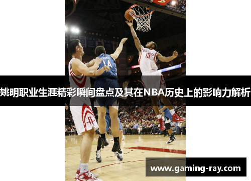 姚明职业生涯精彩瞬间盘点及其在NBA历史上的影响力解析