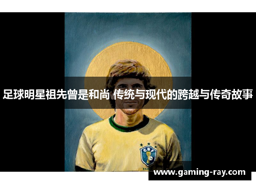 足球明星祖先曾是和尚 传统与现代的跨越与传奇故事