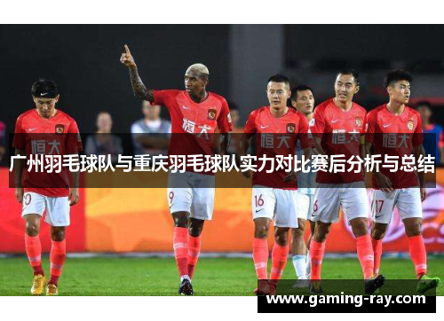 广州羽毛球队与重庆羽毛球队实力对比赛后分析与总结