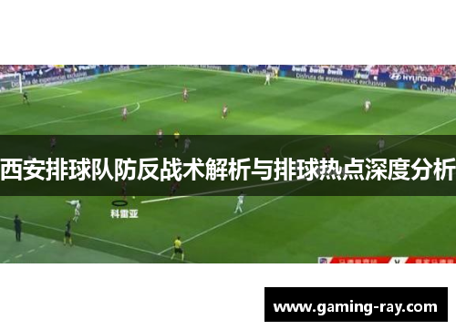 西安排球队防反战术解析与排球热点深度分析