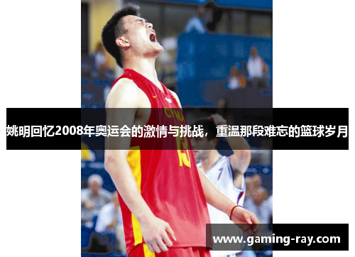 姚明回忆2008年奥运会的激情与挑战，重温那段难忘的篮球岁月