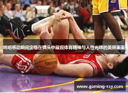 姚明感动瞬间定格在镜头中展现体育精神与人性光辉的美丽画面