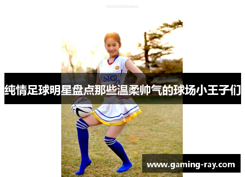 纯情足球明星盘点那些温柔帅气的球场小王子们