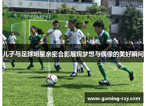 儿子与足球明星亲密合影展现梦想与偶像的美好瞬间