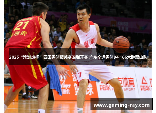 2025“澳洲虎杯”四国男篮精英赛深圳开赛 广东全运男篮94∶66大胜黑山队