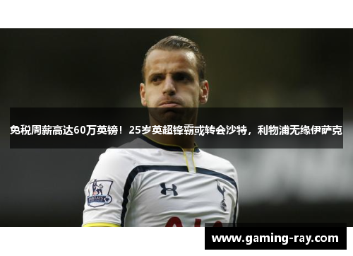 免税周薪高达60万英镑！25岁英超锋霸或转会沙特，利物浦无缘伊萨克