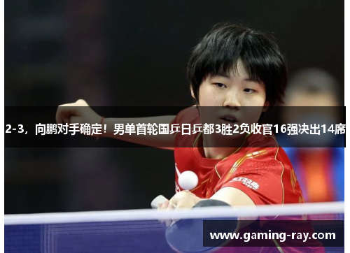 2-3,向鹏对手确定!男单首轮国乒日乒都3胜2负收官16强决出14席 2-3,向鹏对手确定!男单首轮国乒日乒都3胜2负收官16强决出14席